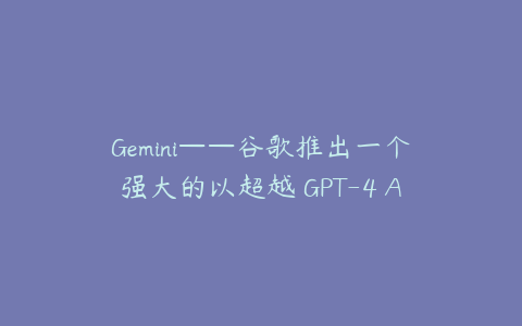 Gemini——谷歌推出一个强大的以超越 GPT-4 AI 模型