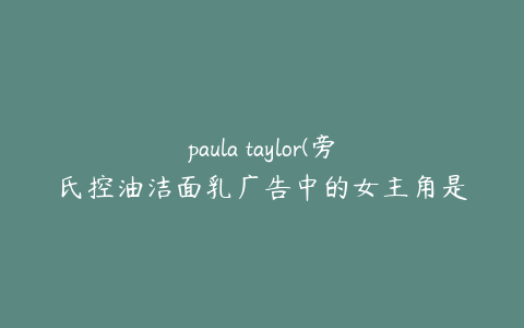 paula taylor(旁氏控油洁面乳广告中的女主角是谁)