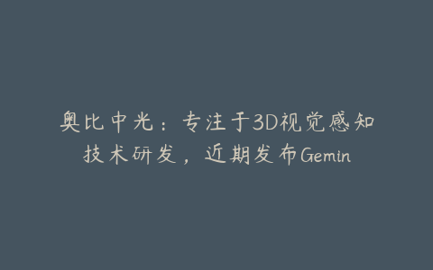 奥比中光：专注于3D视觉感知技术研发，近期发布Gemini 330系列双目3D相机