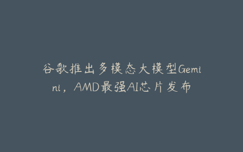 谷歌推出多模态大模型Gemini，AMD最强AI芯片发布