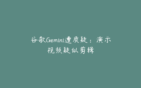 谷歌Gemini遭质疑：演示视频疑似剪辑