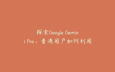 探索Google Gemini Pro：普通用户如何利用这一领先的人工智能技术