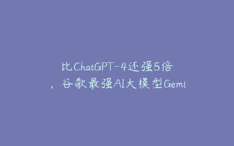 比ChatGPT-4还强5倍，谷歌最强AI大模型Gemini 1.0发布