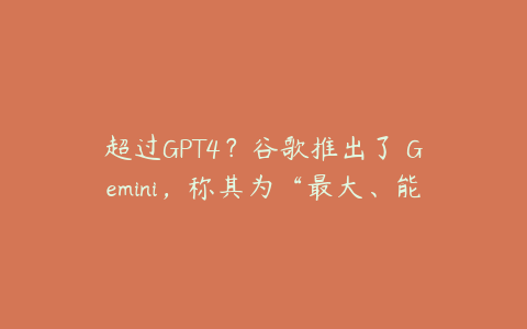 超过GPT4？谷歌推出了 Gemini，称其为“最大、能力最强的 AI 模型”