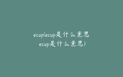 ecup(ecup是什么意思 ecup是什么意思)