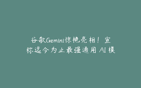 谷歌Gemini惊艳亮相！宣称迄今为止最强通用 AI 模型！