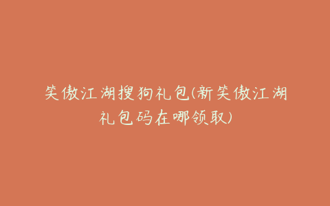 笑傲江湖搜狗礼包(新笑傲江湖礼包码在哪领取)