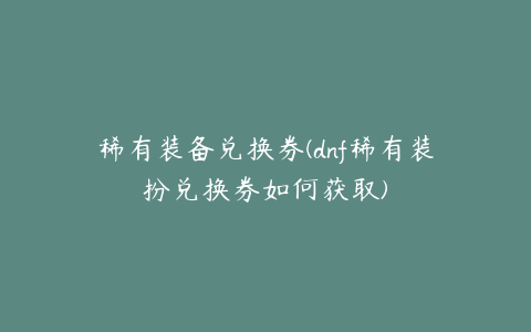 稀有装备兑换券(dnf稀有装扮兑换券如何获取)