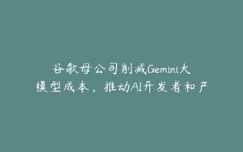 谷歌母公司削减Gemini大模型成本，推动AI开发者和产品创新