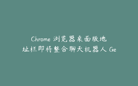 Chrome 浏览器桌面版地址栏即将整合聊天机器人 Gemini