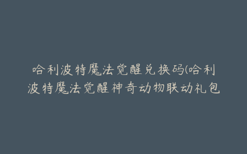 哈利波特魔法觉醒兑换码(哈利波特魔法觉醒神奇动物联动礼包兑换