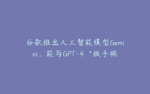 谷歌推出人工智能模型Gemini，能与GPT-4“扳手腕”吗？