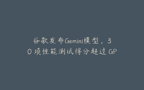 谷歌发布Gemini模型，30 项性能测试得分超过 GPT-4