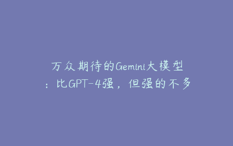 万众期待的Gemini大模型：比GPT-4强，但强的不多？