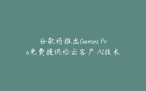 谷歌将推出Gemini Pro免费提供给云客户 AI技术突破或超市场预期