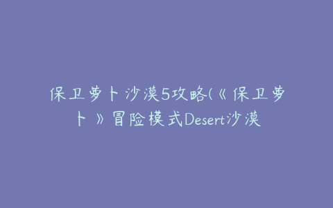 保卫萝卜沙漠5攻略(《保卫萝卜》冒险模式Desert沙漠主题攻略第5关)