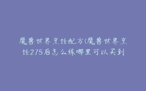 魔兽世界烹饪配方(魔兽世界烹饪275后怎么练哪里可以买到图纸以及材料)