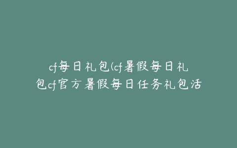 cf每日礼包(cf暑假每日礼包cf官方暑假每日任务礼包活动领