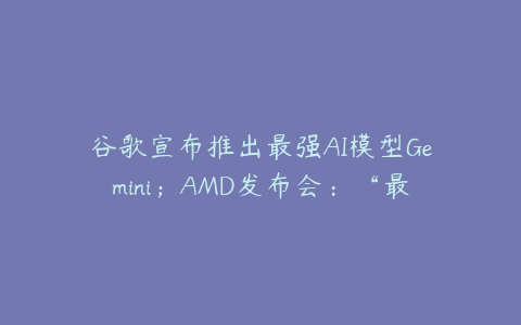 谷歌宣布推出最强AI模型Gemini；AMD发布会：“最强算力”Instinct MI300X、新款AI PC芯片如期登场；英伟达跌超2%创一个月收盘新低