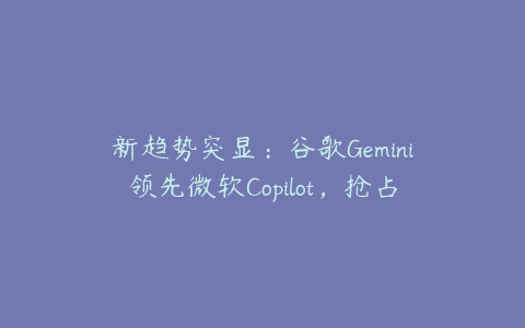 新趋势突显：谷歌Gemini领先微软Copilot，抢占科技股市场制高点！