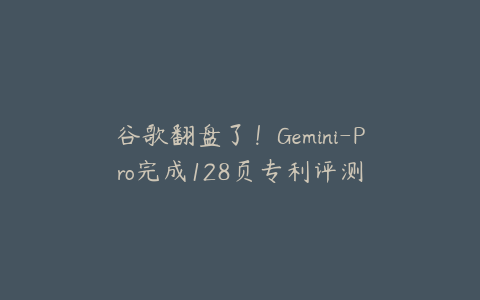 谷歌翻盘了！Gemini-Pro完成128页专利评测