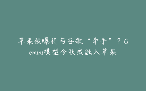 苹果被曝将与谷歌“牵手”？Gemini模型今秋或融入苹果智能生态系统