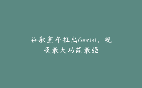 谷歌宣布推出Gemini，规模最大功能最强