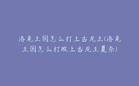 洛克王国怎么打上古龙王(洛克王国怎么打败上古龙王夏奈)