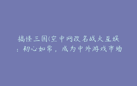 搞怪三国(空中网改名战火互娱：初心如常，成为中外游戏市场的桥梁)