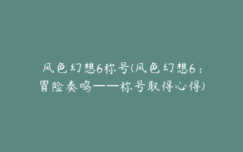 风色幻想6称号(风色幻想6：冒险奏鸣——称号取得心得)