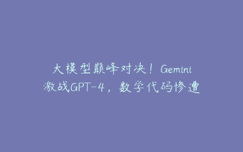 大模型巅峰对决！Gemini激战GPT-4，数学代码惨遭碾压