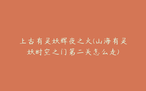 上古有灵妖辉夜之火(山海有灵妖时空之门第二关怎么走)