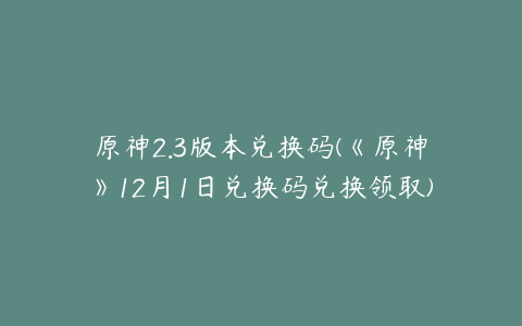 原神2.3版本兑换码(《原神》12月1日兑换码兑换领取)