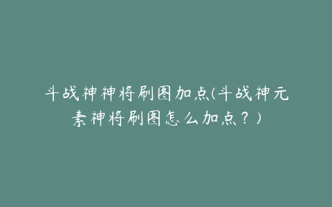 斗战神神将刷图加点(斗战神元素神将刷图怎么加点？)