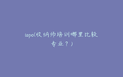 iapo(收纳师培训哪里比较专业？)